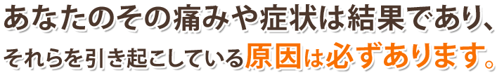 あなたのその痛みや症状は結果であり、それらを引き起こしている原因は必ずあります。